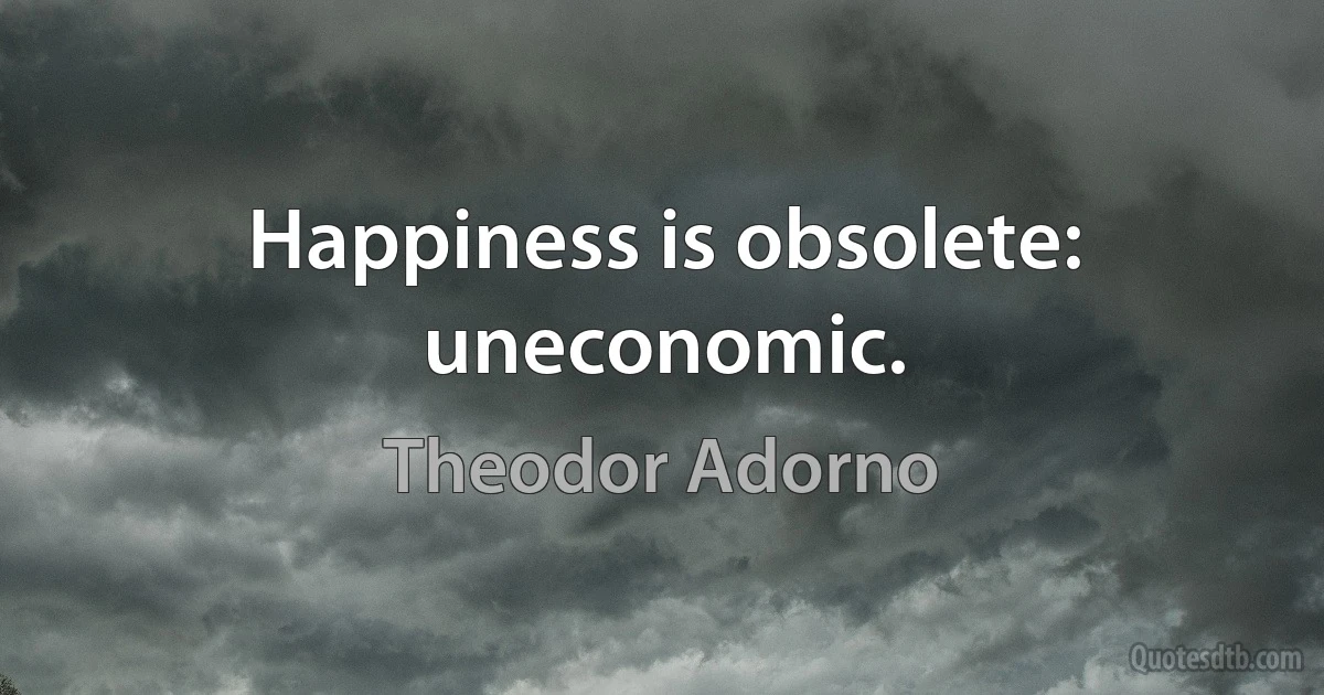 Happiness is obsolete: uneconomic. (Theodor Adorno)