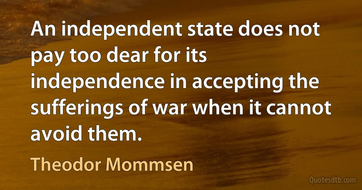 An independent state does not pay too dear for its independence in accepting the sufferings of war when it cannot avoid them. (Theodor Mommsen)