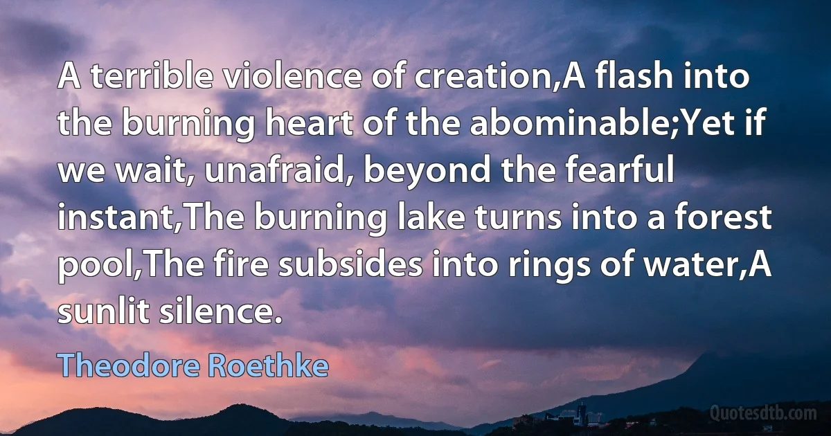 A terrible violence of creation,A flash into the burning heart of the abominable;Yet if we wait, unafraid, beyond the fearful instant,The burning lake turns into a forest pool,The fire subsides into rings of water,A sunlit silence. (Theodore Roethke)