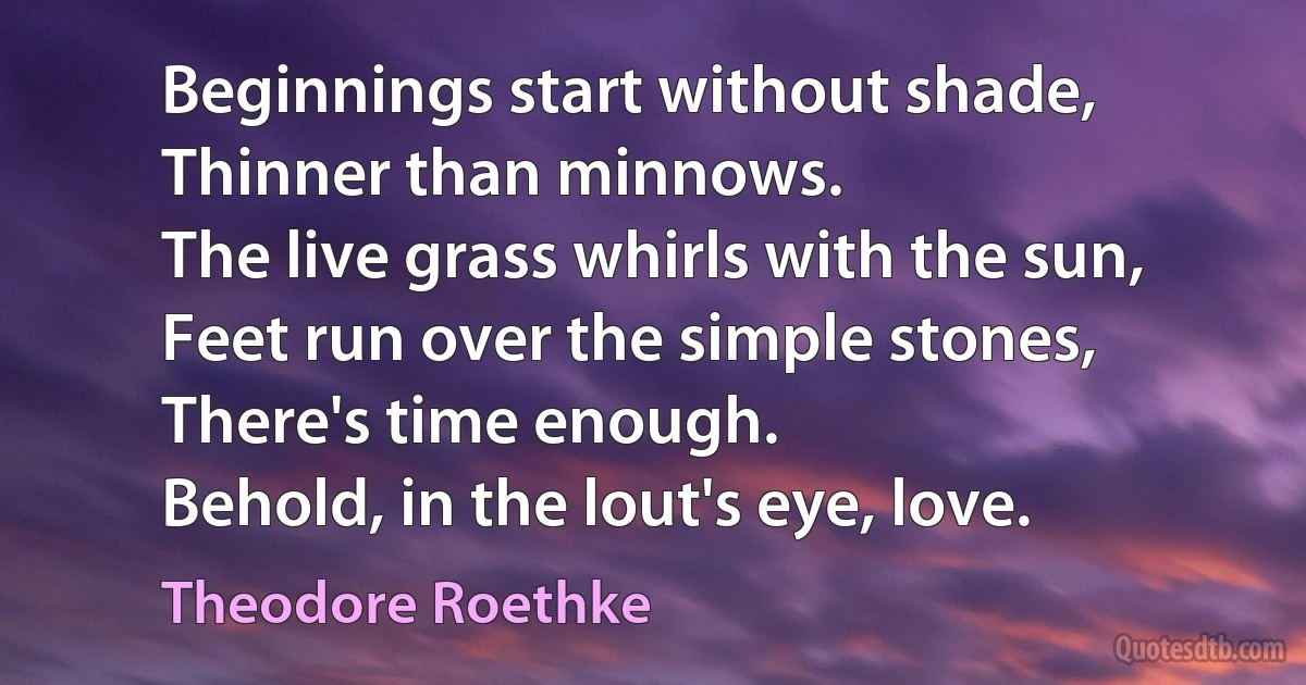 Beginnings start without shade,
Thinner than minnows.
The live grass whirls with the sun,
Feet run over the simple stones,
There's time enough.
Behold, in the lout's eye, love. (Theodore Roethke)