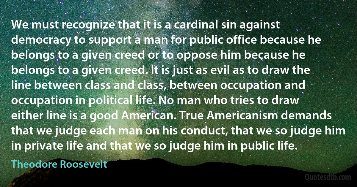 We must recognize that it is a cardinal sin against democracy to support a man for public office because he belongs to a given creed or to oppose him because he belongs to a given creed. It is just as evil as to draw the line between class and class, between occupation and occupation in political life. No man who tries to draw either line is a good American. True Americanism demands that we judge each man on his conduct, that we so judge him in private life and that we so judge him in public life. (Theodore Roosevelt)