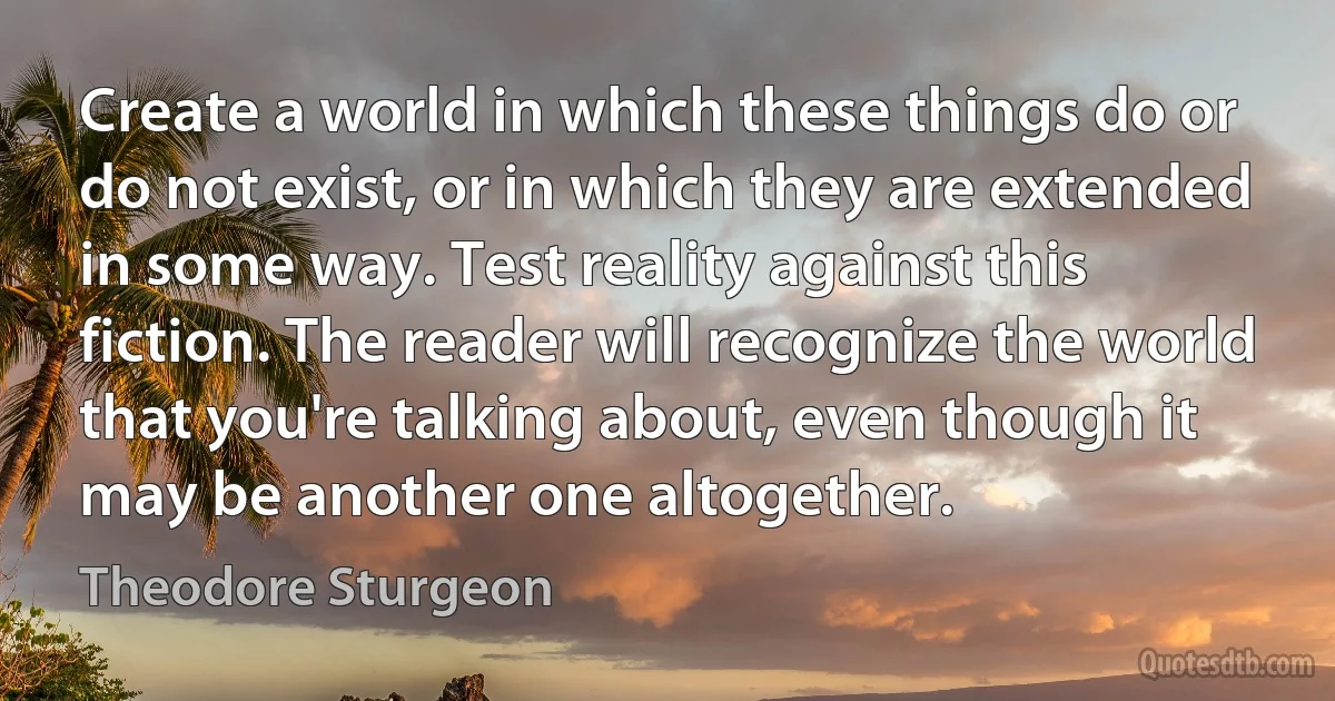 Create a world in which these things do or do not exist, or in which they are extended in some way. Test reality against this fiction. The reader will recognize the world that you're talking about, even though it may be another one altogether. (Theodore Sturgeon)