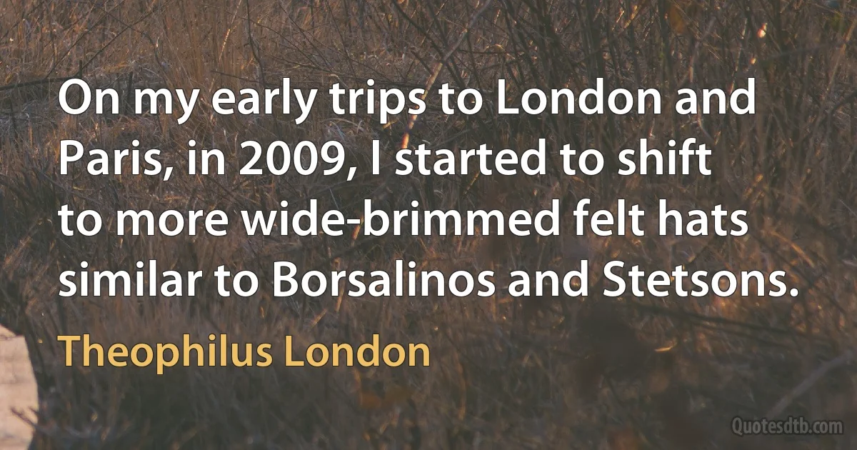 On my early trips to London and Paris, in 2009, I started to shift to more wide-brimmed felt hats similar to Borsalinos and Stetsons. (Theophilus London)