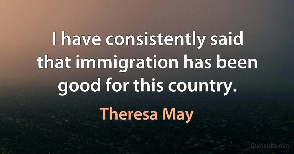 I have consistently said that immigration has been good for this country. (Theresa May)