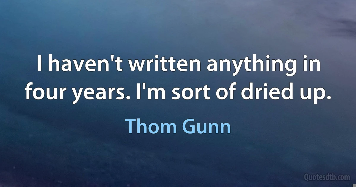 I haven't written anything in four years. I'm sort of dried up. (Thom Gunn)