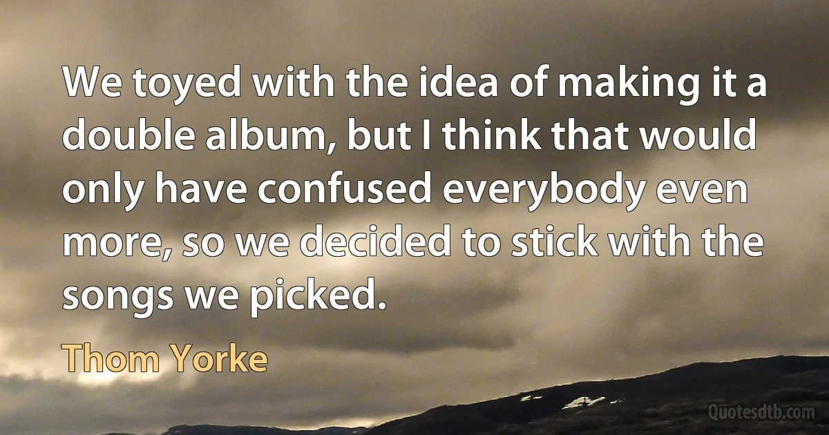 We toyed with the idea of making it a double album, but I think that would only have confused everybody even more, so we decided to stick with the songs we picked. (Thom Yorke)