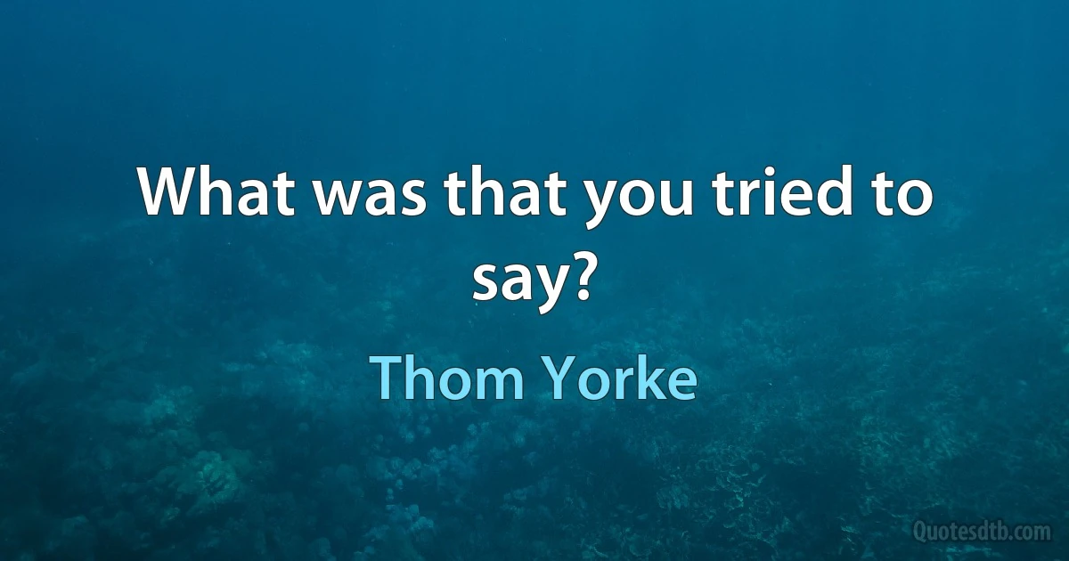 What was that you tried to say? (Thom Yorke)