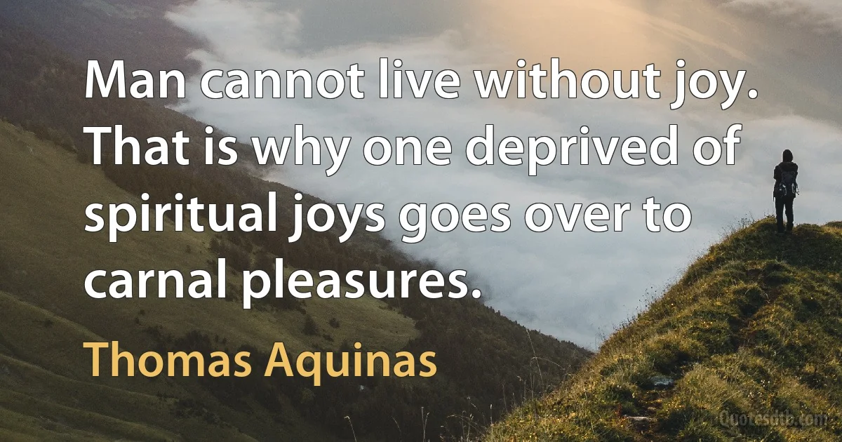 Man cannot live without joy. That is why one deprived of spiritual joys goes over to carnal pleasures. (Thomas Aquinas)