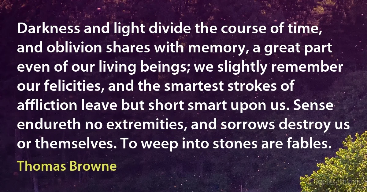 Darkness and light divide the course of time, and oblivion shares with memory, a great part even of our living beings; we slightly remember our felicities, and the smartest strokes of affliction leave but short smart upon us. Sense endureth no extremities, and sorrows destroy us or themselves. To weep into stones are fables. (Thomas Browne)