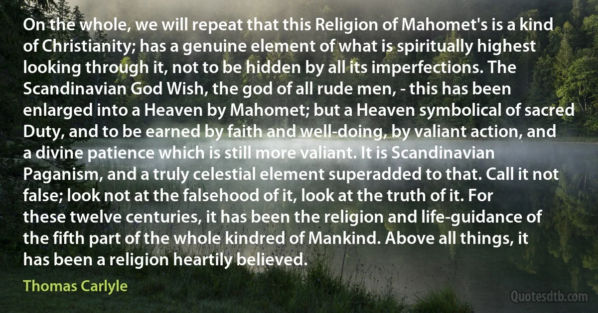 On the whole, we will repeat that this Religion of Mahomet's is a kind of Christianity; has a genuine element of what is spiritually highest looking through it, not to be hidden by all its imperfections. The Scandinavian God Wish, the god of all rude men, - this has been enlarged into a Heaven by Mahomet; but a Heaven symbolical of sacred Duty, and to be earned by faith and well-doing, by valiant action, and a divine patience which is still more valiant. It is Scandinavian Paganism, and a truly celestial element superadded to that. Call it not false; look not at the falsehood of it, look at the truth of it. For these twelve centuries, it has been the religion and life-guidance of the fifth part of the whole kindred of Mankind. Above all things, it has been a religion heartily believed. (Thomas Carlyle)