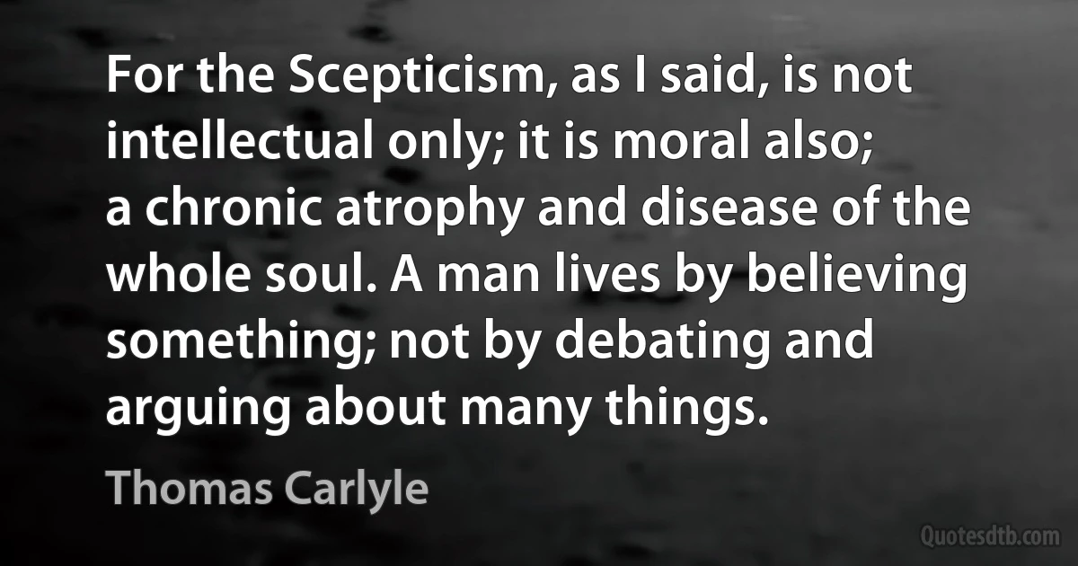 For the Scepticism, as I said, is not intellectual only; it is moral also; a chronic atrophy and disease of the whole soul. A man lives by believing something; not by debating and arguing about many things. (Thomas Carlyle)