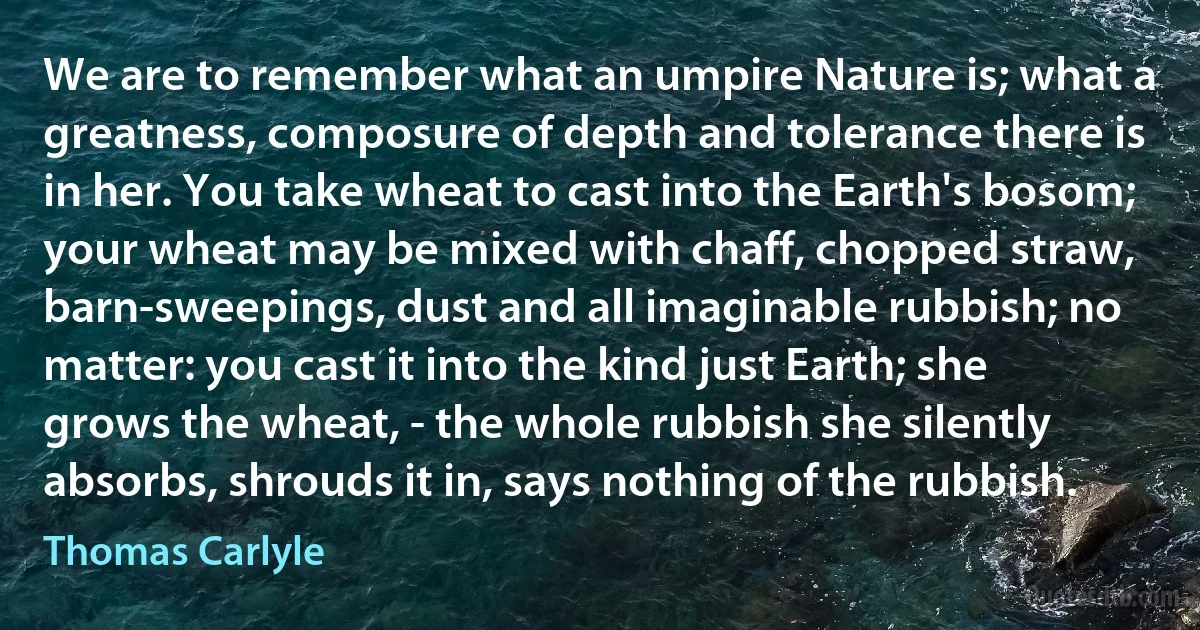 We are to remember what an umpire Nature is; what a greatness, composure of depth and tolerance there is in her. You take wheat to cast into the Earth's bosom; your wheat may be mixed with chaff, chopped straw, barn-sweepings, dust and all imaginable rubbish; no matter: you cast it into the kind just Earth; she grows the wheat, - the whole rubbish she silently absorbs, shrouds it in, says nothing of the rubbish. (Thomas Carlyle)