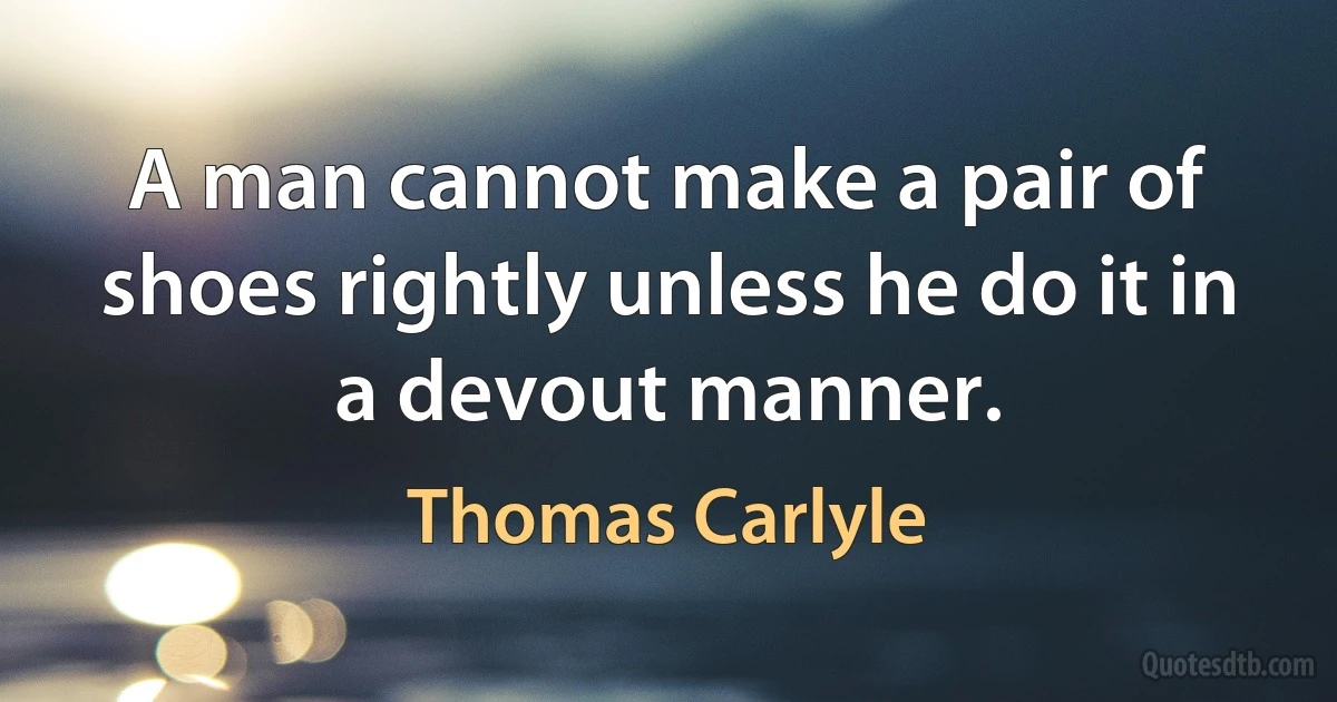 A man cannot make a pair of shoes rightly unless he do it in a devout manner. (Thomas Carlyle)