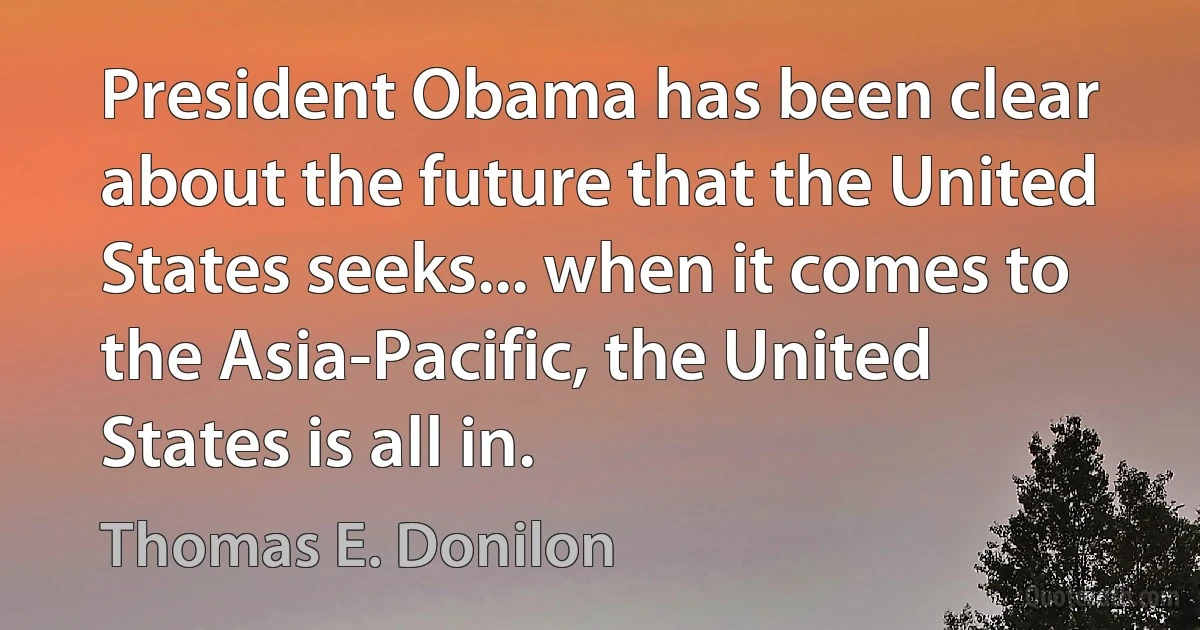 President Obama has been clear about the future that the United States seeks... when it comes to the Asia-Pacific, the United States is all in. (Thomas E. Donilon)