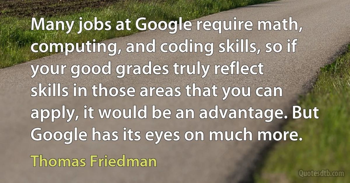 Many jobs at Google require math, computing, and coding skills, so if your good grades truly reflect skills in those areas that you can apply, it would be an advantage. But Google has its eyes on much more. (Thomas Friedman)