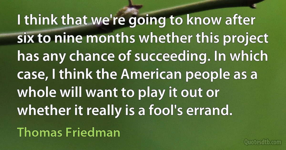 I think that we're going to know after six to nine months whether this project has any chance of succeeding. In which case, I think the American people as a whole will want to play it out or whether it really is a fool's errand. (Thomas Friedman)