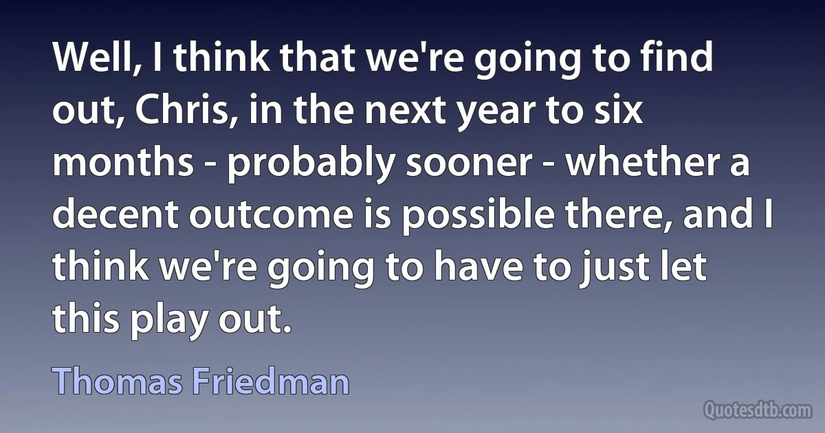 Well, I think that we're going to find out, Chris, in the next year to six months - probably sooner - whether a decent outcome is possible there, and I think we're going to have to just let this play out. (Thomas Friedman)