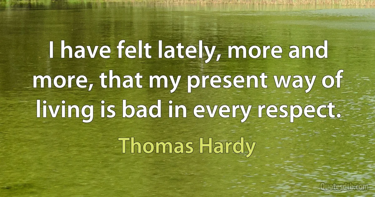 I have felt lately, more and more, that my present way of living is bad in every respect. (Thomas Hardy)