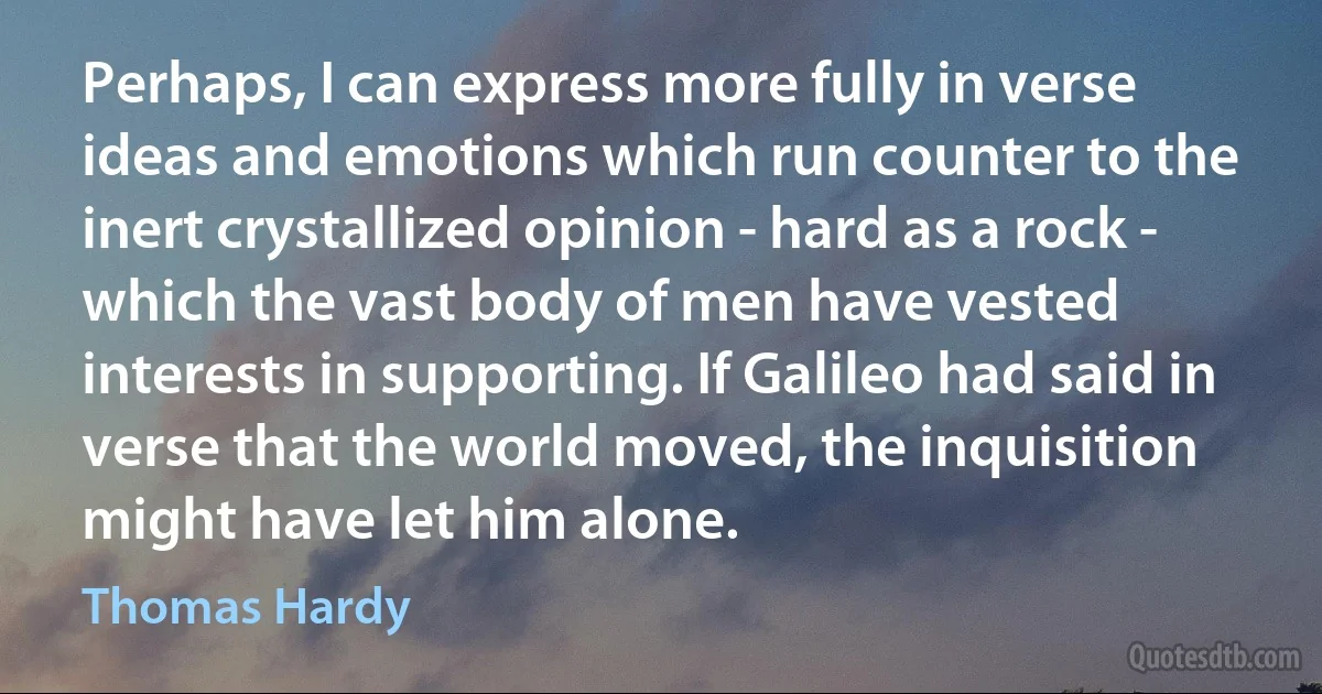 Perhaps, I can express more fully in verse ideas and emotions which run counter to the inert crystallized opinion - hard as a rock - which the vast body of men have vested interests in supporting. If Galileo had said in verse that the world moved, the inquisition might have let him alone. (Thomas Hardy)