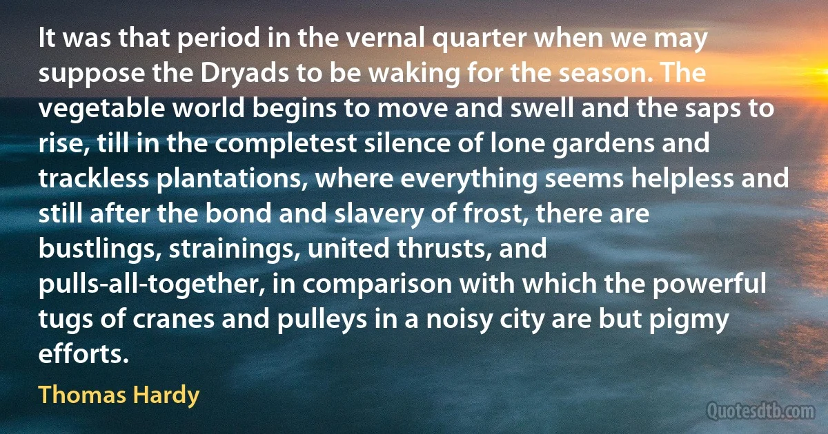 It was that period in the vernal quarter when we may suppose the Dryads to be waking for the season. The vegetable world begins to move and swell and the saps to rise, till in the completest silence of lone gardens and trackless plantations, where everything seems helpless and still after the bond and slavery of frost, there are bustlings, strainings, united thrusts, and pulls-all-together, in comparison with which the powerful tugs of cranes and pulleys in a noisy city are but pigmy efforts. (Thomas Hardy)