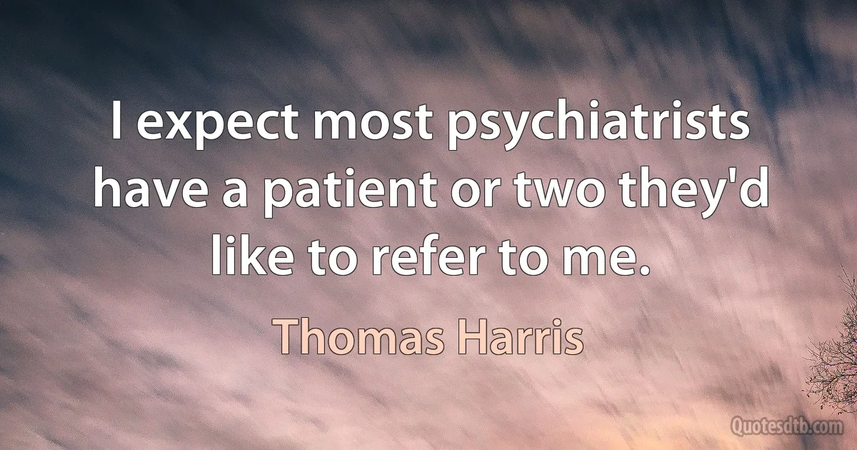 I expect most psychiatrists have a patient or two they'd like to refer to me. (Thomas Harris)