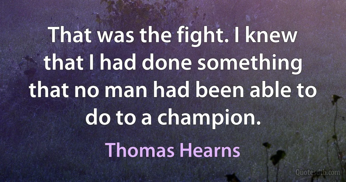 That was the fight. I knew that I had done something that no man had been able to do to a champion. (Thomas Hearns)