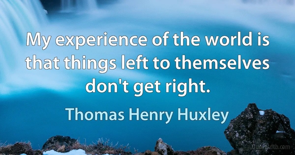 My experience of the world is that things left to themselves don't get right. (Thomas Henry Huxley)