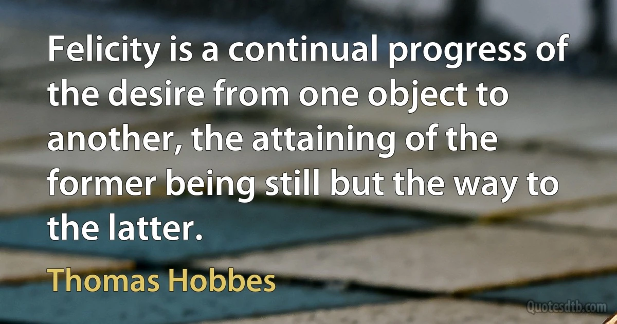 Felicity is a continual progress of the desire from one object to another, the attaining of the former being still but the way to the latter. (Thomas Hobbes)