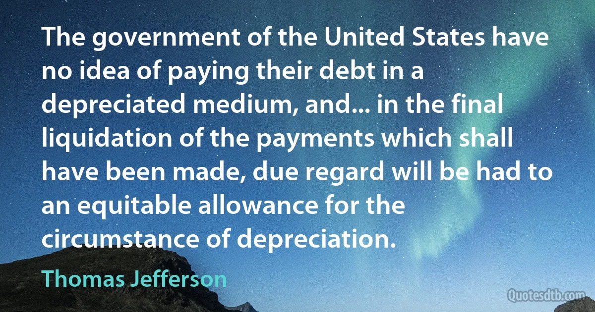 The government of the United States have no idea of paying their debt in a depreciated medium, and... in the final liquidation of the payments which shall have been made, due regard will be had to an equitable allowance for the circumstance of depreciation. (Thomas Jefferson)