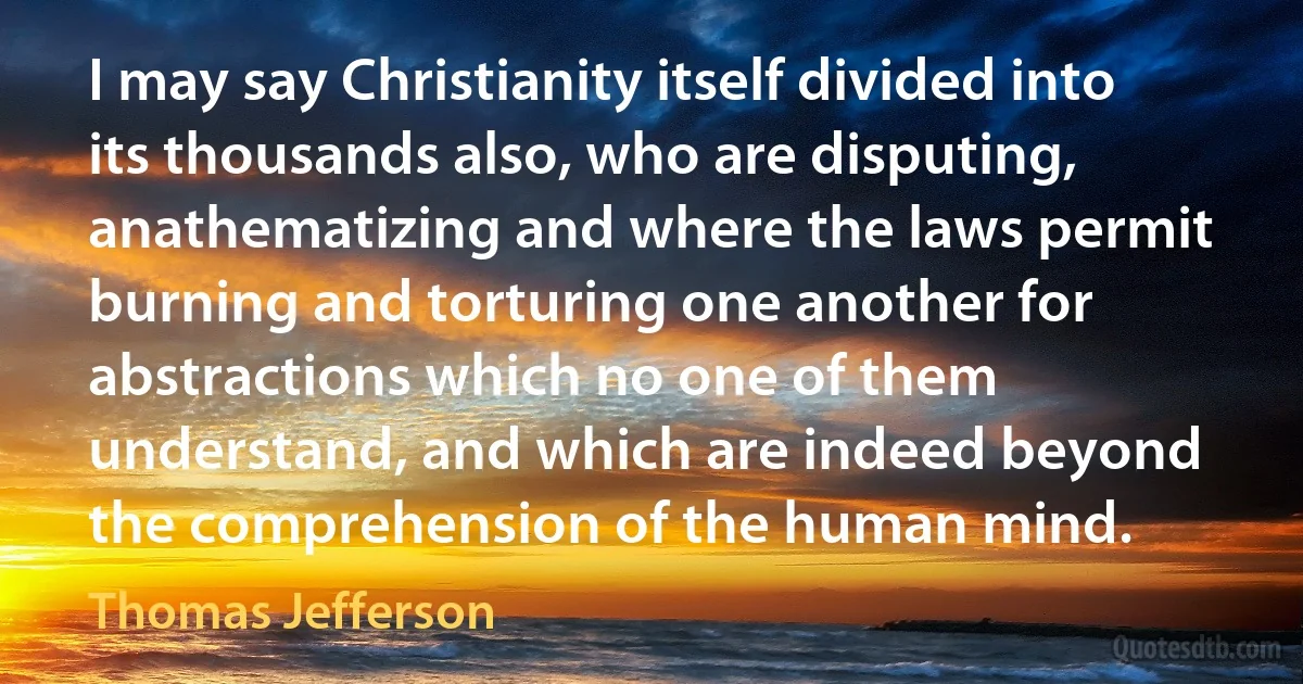 I may say Christianity itself divided into its thousands also, who are disputing, anathematizing and where the laws permit burning and torturing one another for abstractions which no one of them understand, and which are indeed beyond the comprehension of the human mind. (Thomas Jefferson)