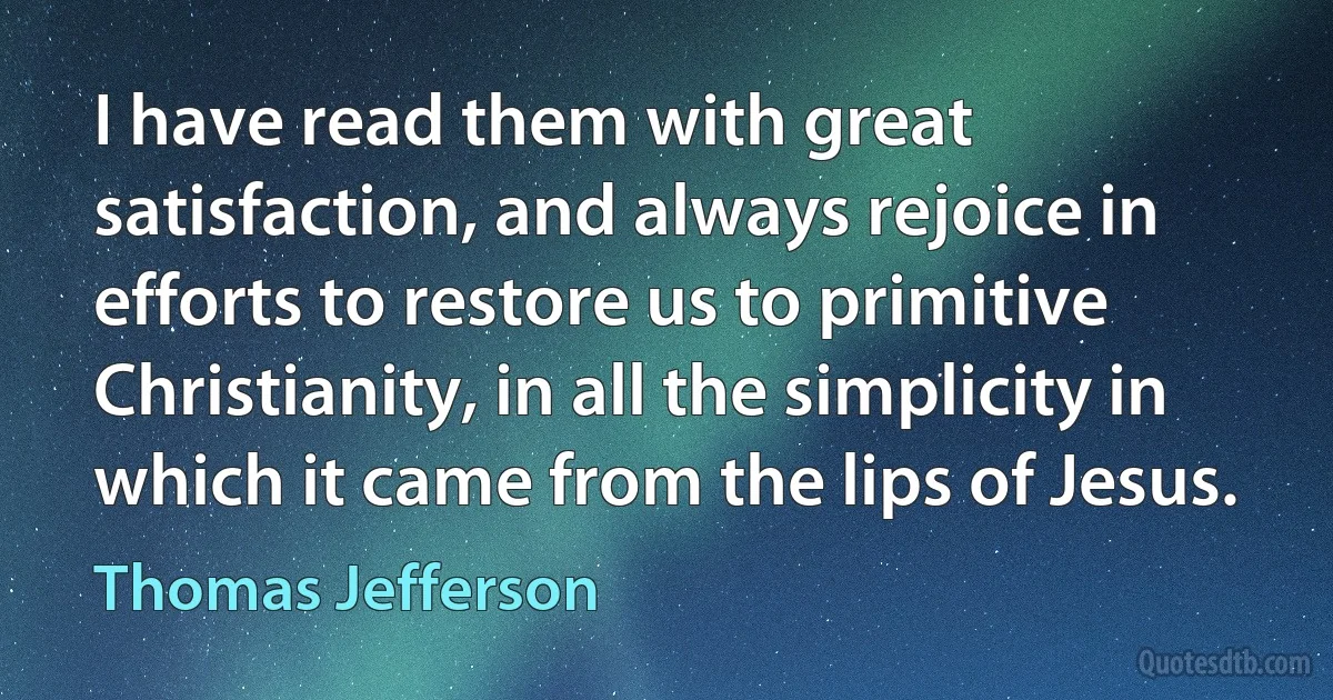 I have read them with great satisfaction, and always rejoice in efforts to restore us to primitive Christianity, in all the simplicity in which it came from the lips of Jesus. (Thomas Jefferson)