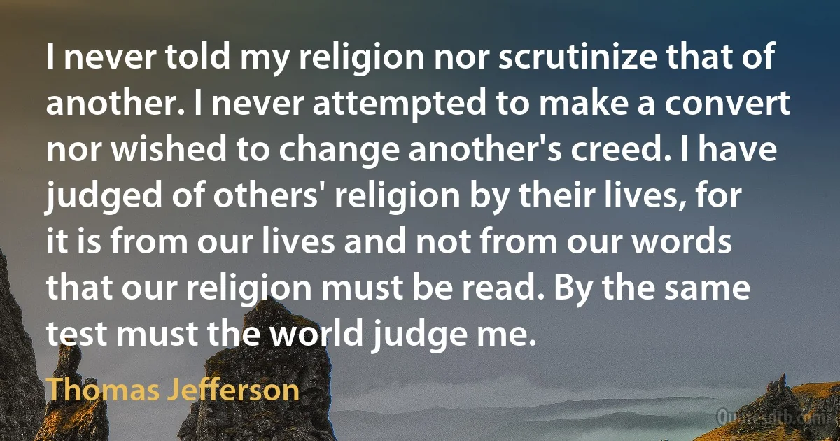 I never told my religion nor scrutinize that of another. I never attempted to make a convert nor wished to change another's creed. I have judged of others' religion by their lives, for it is from our lives and not from our words that our religion must be read. By the same test must the world judge me. (Thomas Jefferson)