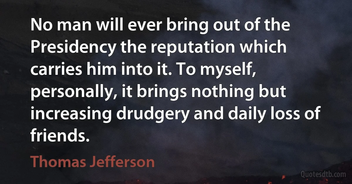 No man will ever bring out of the Presidency the reputation which carries him into it. To myself, personally, it brings nothing but increasing drudgery and daily loss of friends. (Thomas Jefferson)