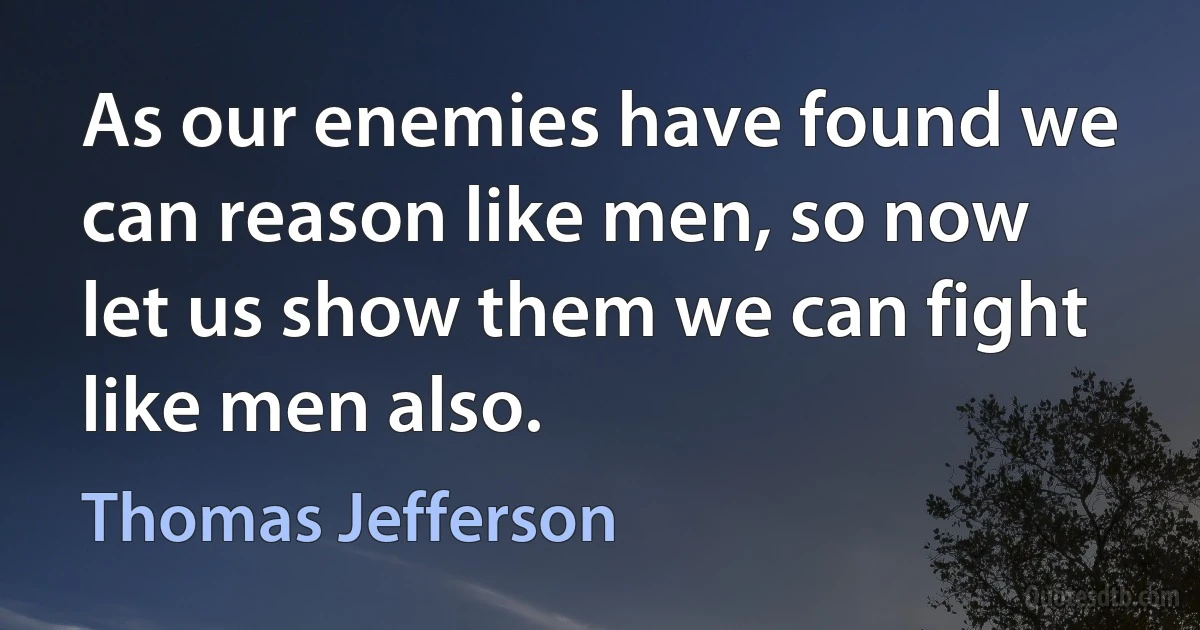 As our enemies have found we can reason like men, so now let us show them we can fight like men also. (Thomas Jefferson)