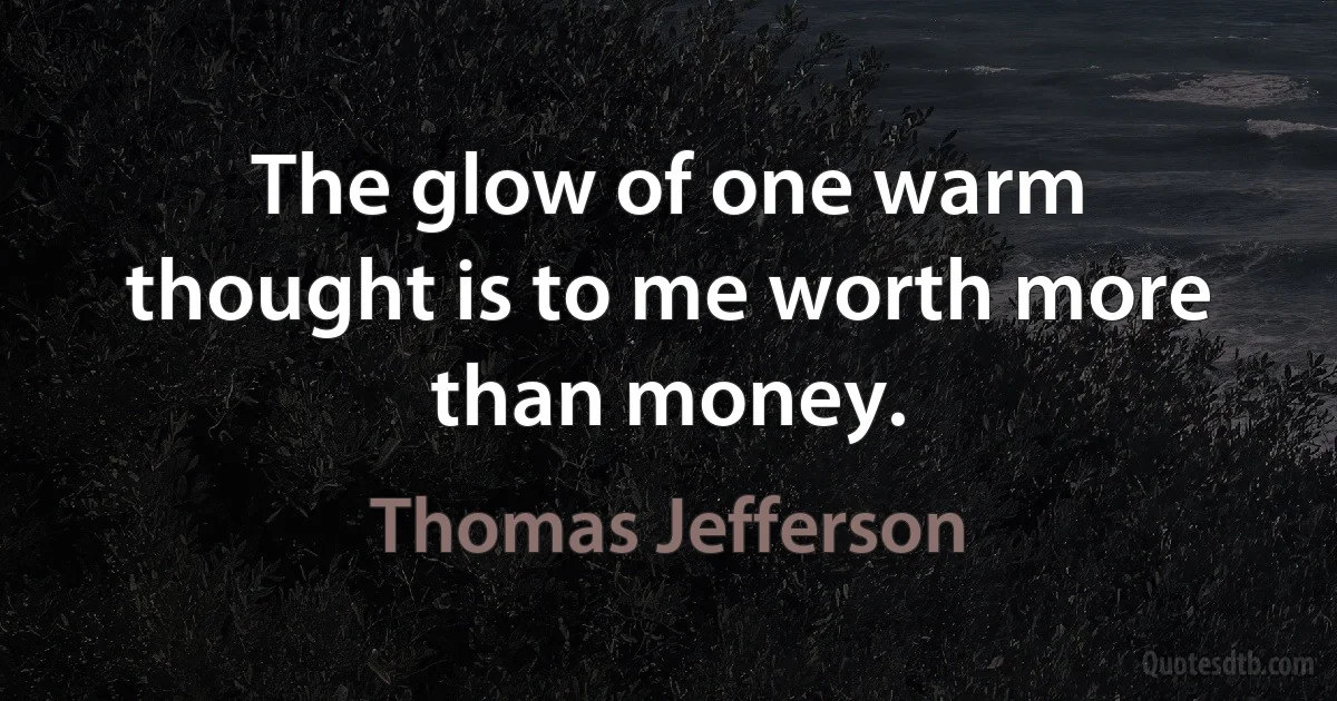 The glow of one warm thought is to me worth more than money. (Thomas Jefferson)