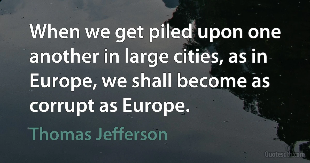 When we get piled upon one another in large cities, as in Europe, we shall become as corrupt as Europe. (Thomas Jefferson)