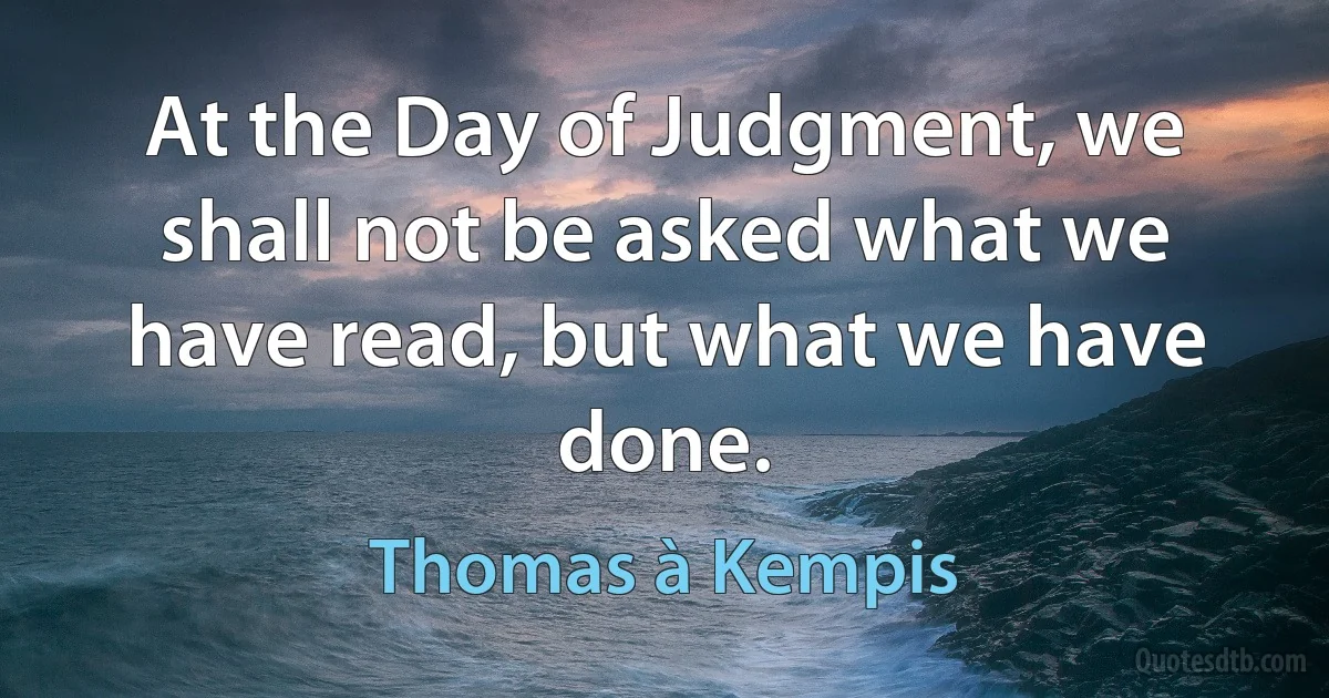 At the Day of Judgment, we shall not be asked what we have read, but what we have done. (Thomas à Kempis)