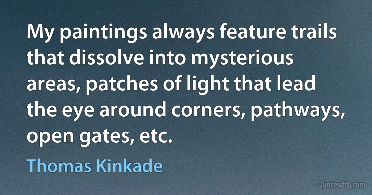 My paintings always feature trails that dissolve into mysterious areas, patches of light that lead the eye around corners, pathways, open gates, etc. (Thomas Kinkade)