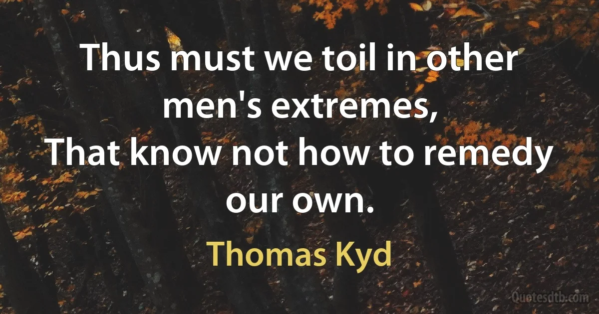 Thus must we toil in other men's extremes,
That know not how to remedy our own. (Thomas Kyd)