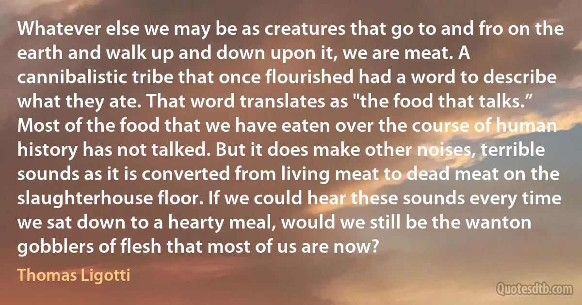 Whatever else we may be as creatures that go to and fro on the earth and walk up and down upon it, we are meat. A cannibalistic tribe that once flourished had a word to describe what they ate. That word translates as "the food that talks.” Most of the food that we have eaten over the course of human history has not talked. But it does make other noises, terrible sounds as it is converted from living meat to dead meat on the slaughterhouse floor. If we could hear these sounds every time we sat down to a hearty meal, would we still be the wanton gobblers of flesh that most of us are now? (Thomas Ligotti)