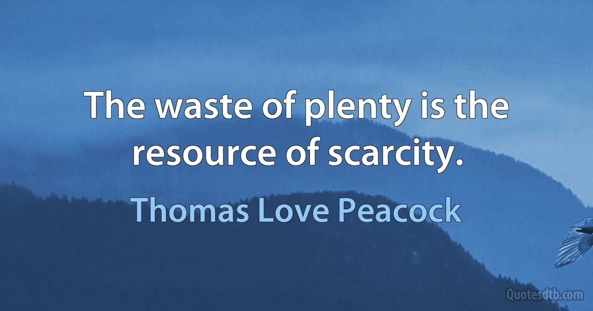 The waste of plenty is the resource of scarcity. (Thomas Love Peacock)