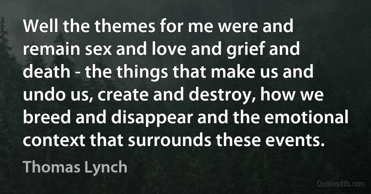 Well the themes for me were and remain sex and love and grief and death - the things that make us and undo us, create and destroy, how we breed and disappear and the emotional context that surrounds these events. (Thomas Lynch)