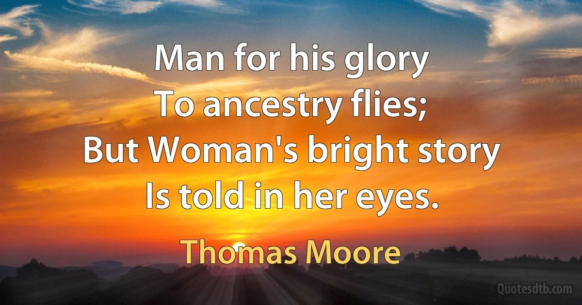 Man for his glory
To ancestry flies;
But Woman's bright story
Is told in her eyes. (Thomas Moore)