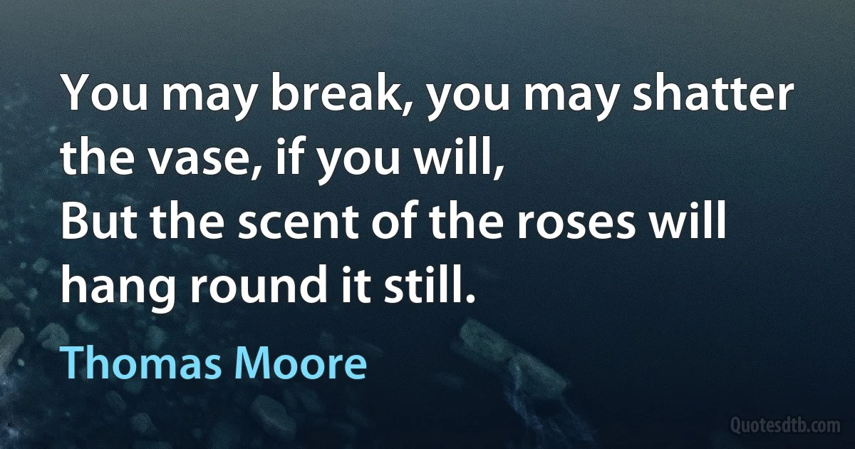 You may break, you may shatter the vase, if you will,
But the scent of the roses will hang round it still. (Thomas Moore)