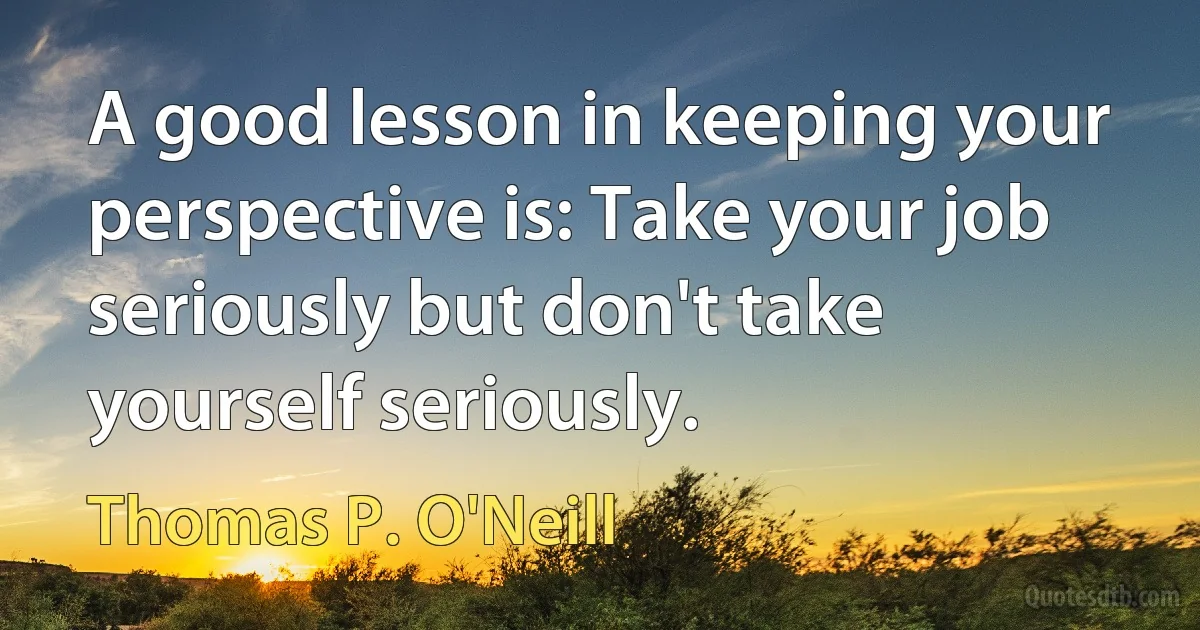 A good lesson in keeping your perspective is: Take your job seriously but don't take yourself seriously. (Thomas P. O'Neill)