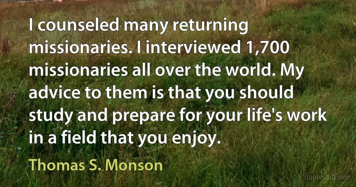 I counseled many returning missionaries. I interviewed 1,700 missionaries all over the world. My advice to them is that you should study and prepare for your life's work in a field that you enjoy. (Thomas S. Monson)