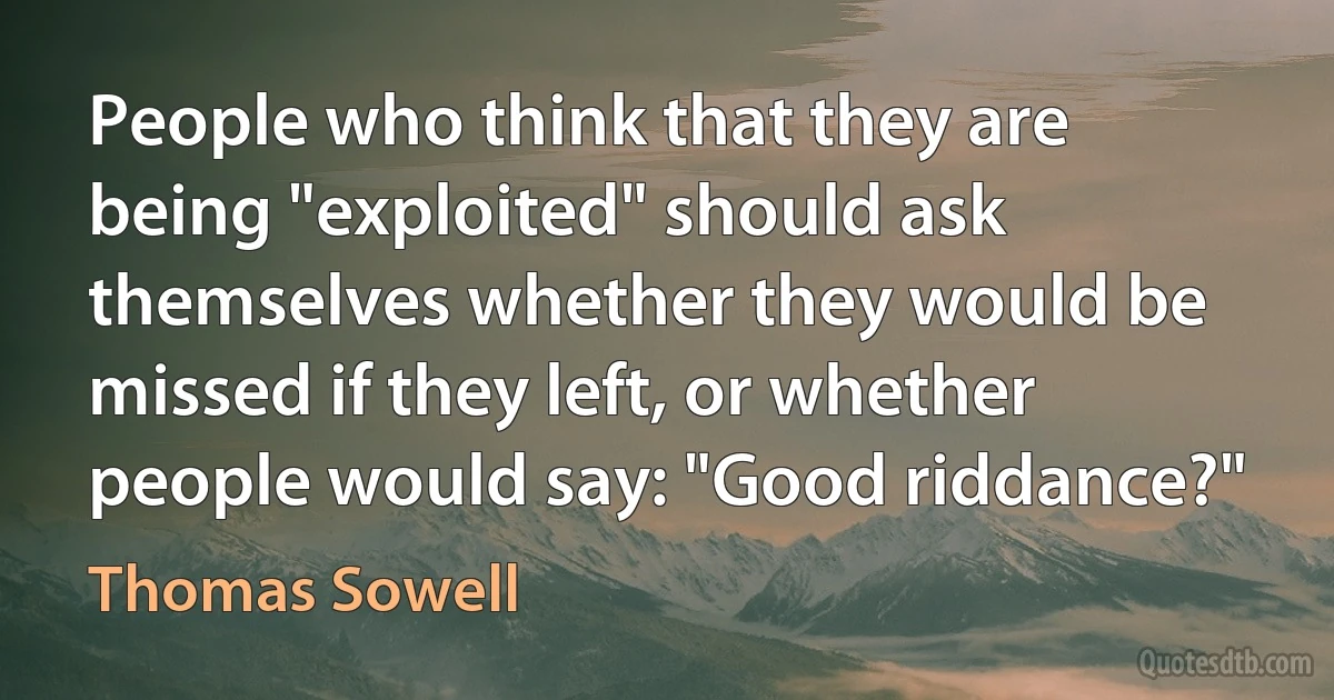 People who think that they are being "exploited" should ask themselves whether they would be missed if they left, or whether people would say: "Good riddance?" (Thomas Sowell)