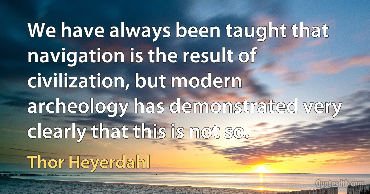 We have always been taught that navigation is the result of civilization, but modern archeology has demonstrated very clearly that this is not so. (Thor Heyerdahl)