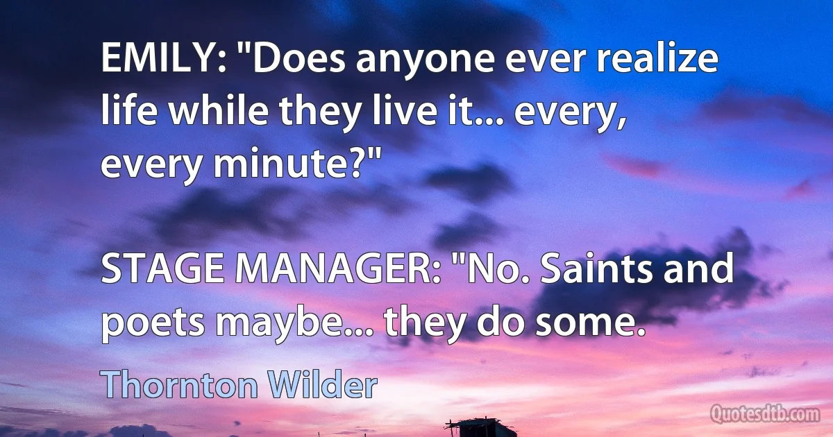 EMILY: "Does anyone ever realize life while they live it... every, every minute?"

STAGE MANAGER: "No. Saints and poets maybe... they do some. (Thornton Wilder)