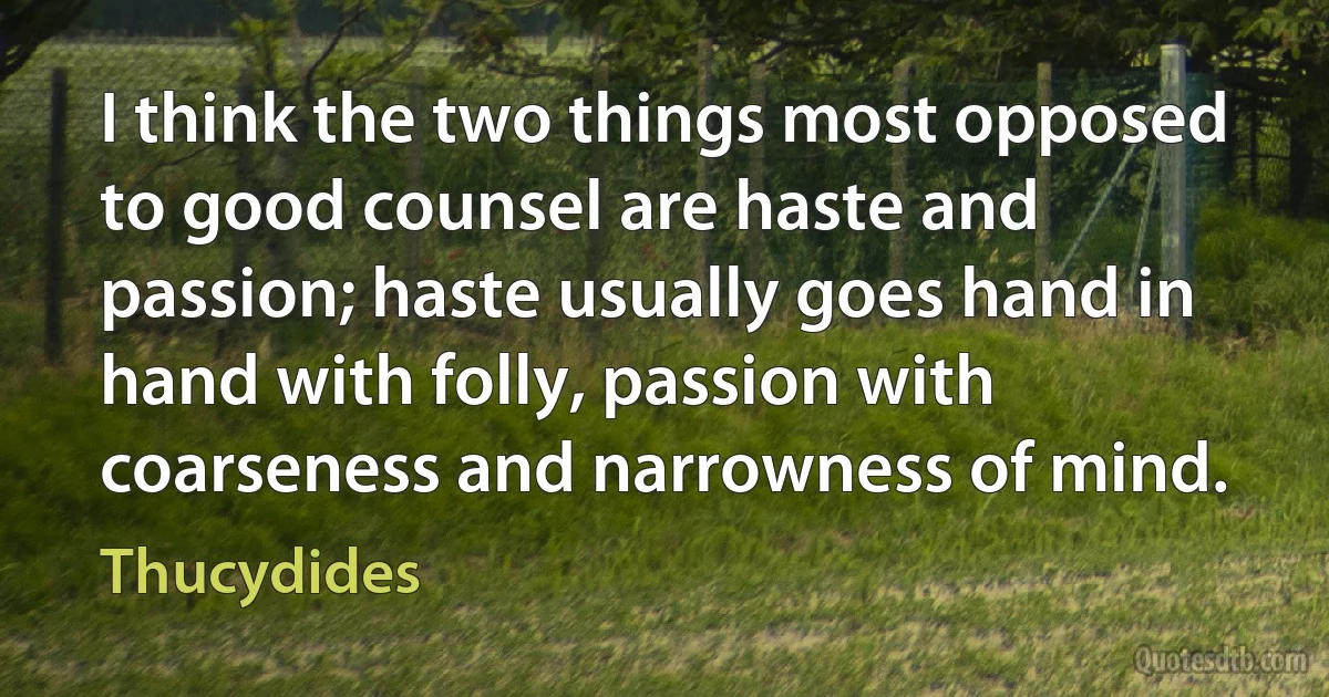 I think the two things most opposed to good counsel are haste and passion; haste usually goes hand in hand with folly, passion with coarseness and narrowness of mind. (Thucydides)